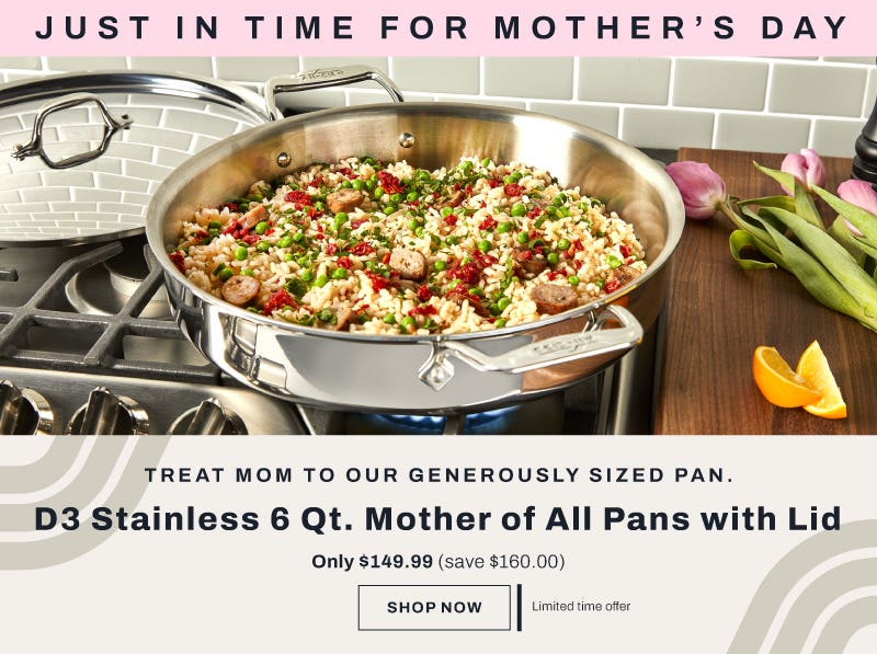 It's back! Just in time for mother's day. Treat mom to our generously sized pan. D3 Stainless 6 qt. mother of all pans with lid. Only $149.99 (save $160). Shop now. Limited time offer. 