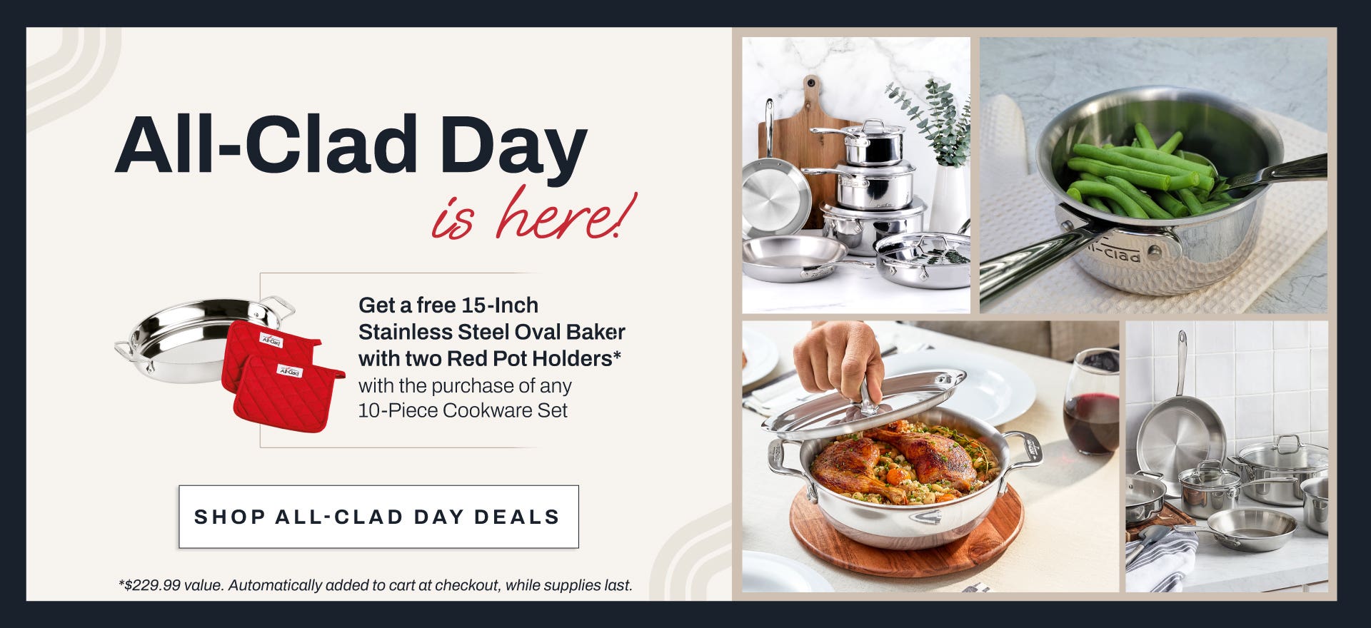 All Clad Day is here!  Get a free 15-inch stainless steel oval baker with two red pot holders* with the purchase of any 10-piece cookware set. Shop All-Clad day deals. *$229.99 value. Automatically added to cart at checkout, while supplies last.