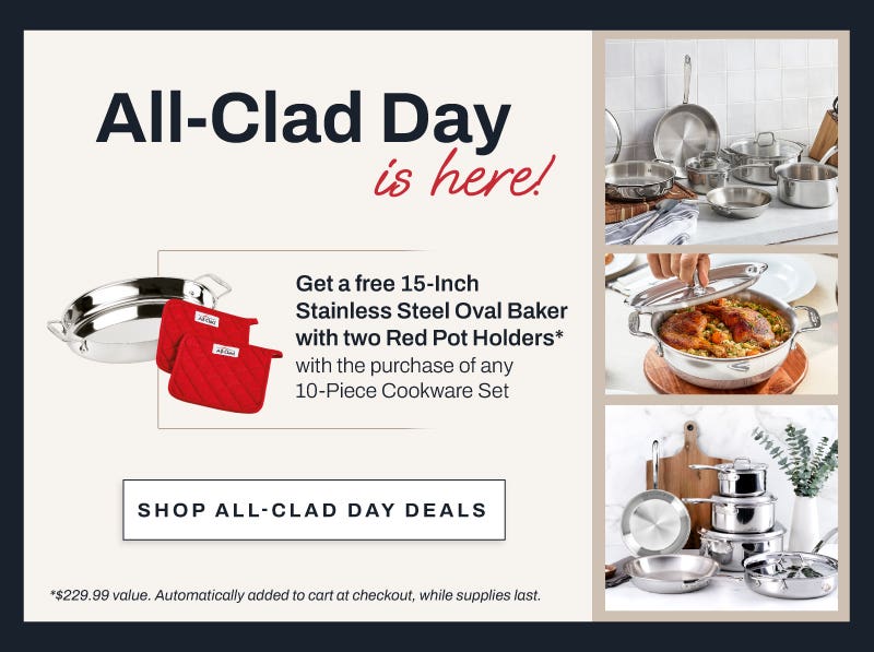 All Clad Day is here!  Get a free 15-inch stainless steel oval baker with two red pot holders* with the purchase of any 10-piece cookware set. Shop All-Clad day deals. *$229.99 value. Automatically added to cart at checkout, while supplies last.